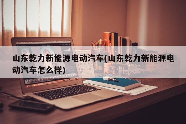 山东乾力新能源电动汽车(山东乾力新能源电动汽车怎么样) 第1张