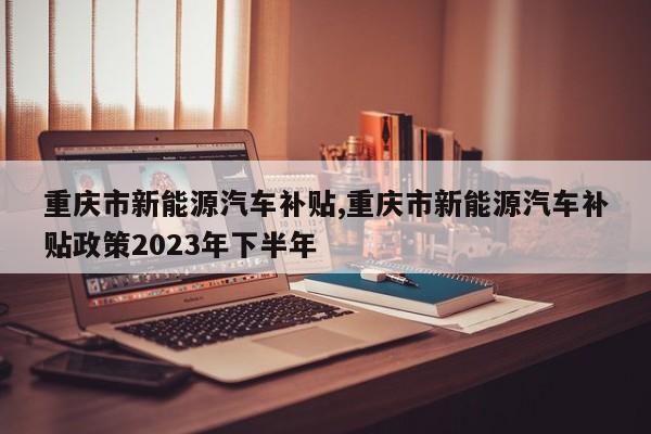重庆市新能源汽车补贴,重庆市新能源汽车补贴政策2023年下半年