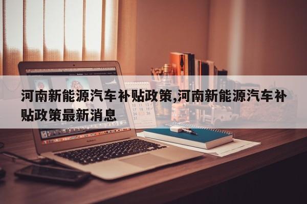 河南新能源汽车补贴政策,河南新能源汽车补贴政策最新消息