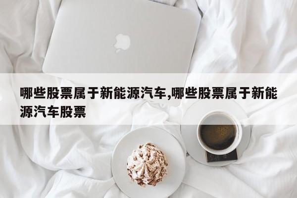 哪些股票属于新能源汽车,哪些股票属于新能源汽车股票