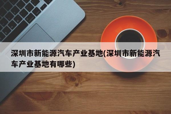 深圳市新能源汽车产业基地(深圳市新能源汽车产业基地有哪些)