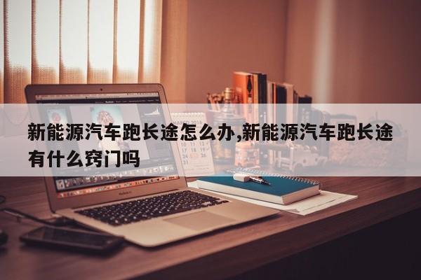 新能源汽车跑长途怎么办,新能源汽车跑长途有什么窍门吗