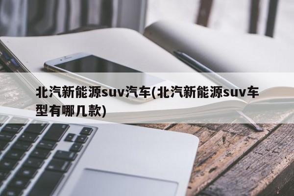 北汽新能源suv汽车(北汽新能源suv车型有哪几款) 第1张