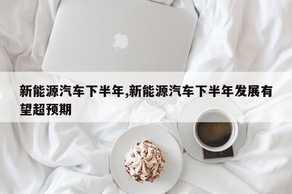 新能源汽车下半年,新能源汽车下半年发展有望超预期