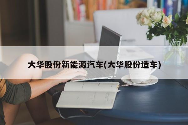 大华股份新能源汽车(大华股份造车)