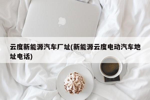 云度新能源汽车厂址(新能源云度电动汽车地址电话)