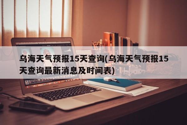 乌海天气预报15天查询(乌海天气预报15天查询最新消息及时间表) 第1张