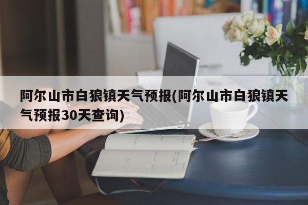 阿尔山市白狼镇天气预报(阿尔山市白狼镇天气预报30天查询) 第1张