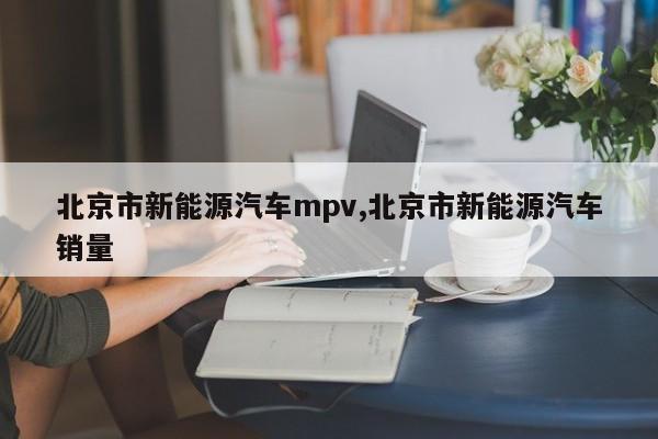 北京市新能源汽车mpv,北京市新能源汽车销量