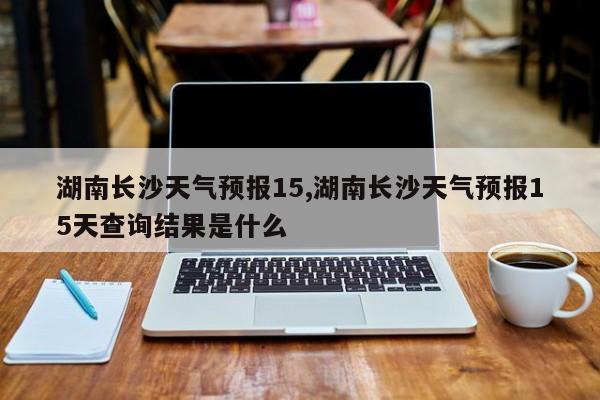 湖南长沙天气预报15,湖南长沙天气预报15天查询结果是什么 第1张