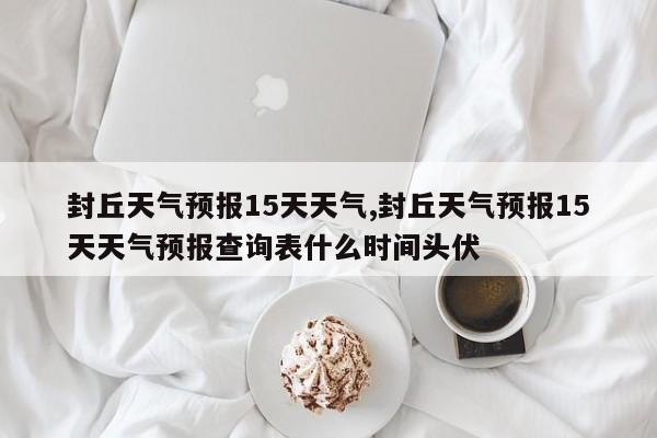 封丘天气预报15天天气,封丘天气预报15天天气预报查询表什么时间头伏