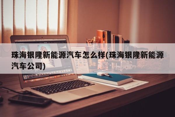 珠海银隆新能源汽车怎么样(珠海银隆新能源汽车公司)