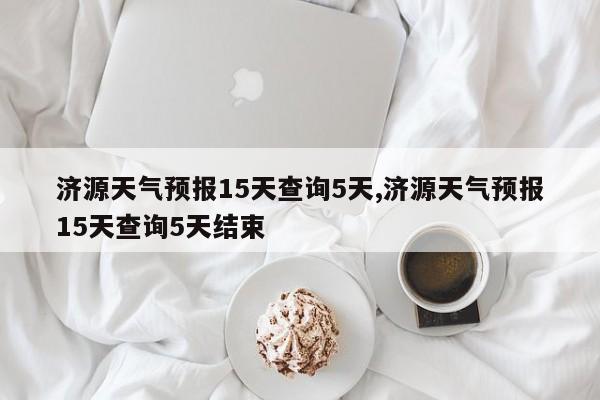 济源天气预报15天查询5天,济源天气预报15天查询5天结束