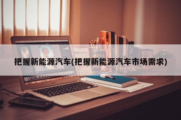 把握新能源汽车(把握新能源汽车市场需求)