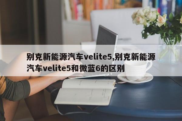 别克新能源汽车velite5,别克新能源汽车velite5和微蓝6的区别 第1张