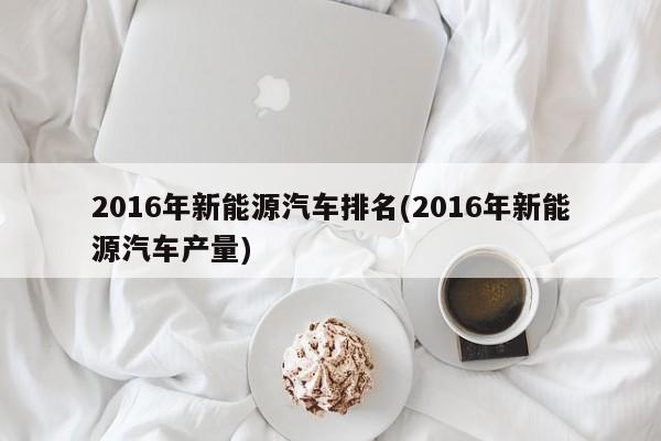 2016年新能源汽车排名(2016年新能源汽车产量)