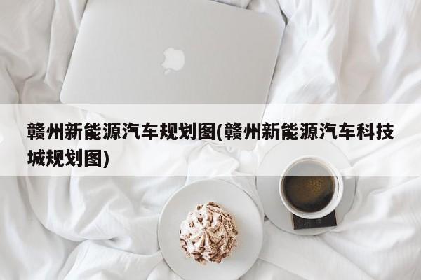 赣州新能源汽车规划图(赣州新能源汽车科技城规划图)