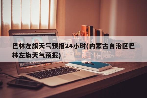 巴林左旗天气预报24小时(内蒙古自治区巴林左旗天气预报) 第1张