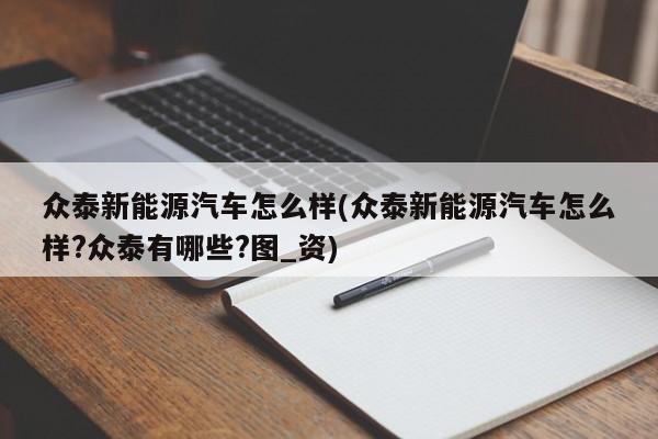 众泰新能源汽车怎么样(众泰新能源汽车怎么样?众泰有哪些?图_资)