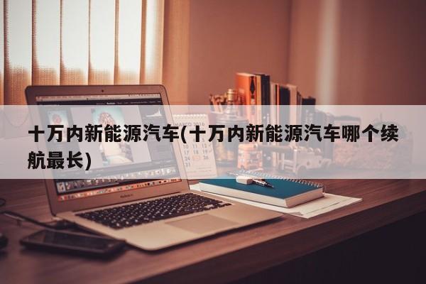 十万内新能源汽车(十万内新能源汽车哪个续航最长)