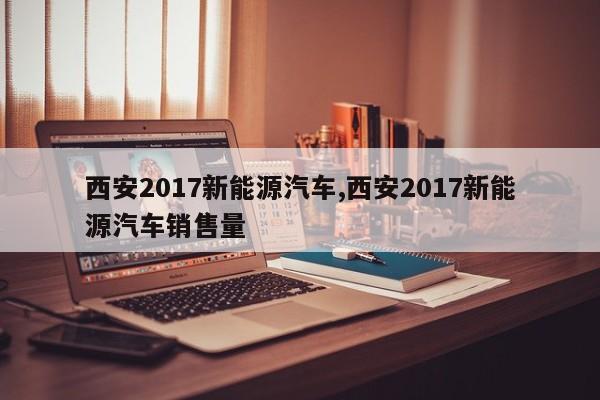 西安2017新能源汽车,西安2017新能源汽车销售量