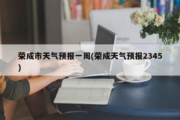 荣成市天气预报一周(荣成天气预报2345) 第1张