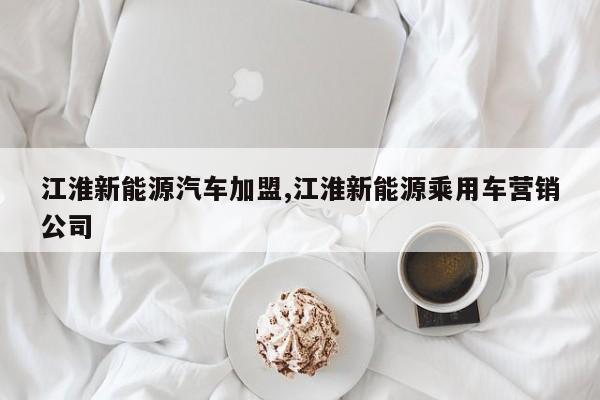 江淮新能源汽车加盟,江淮新能源乘用车营销公司