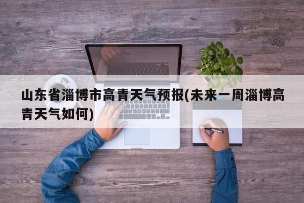 山东省淄博市高青天气预报(未来一周淄博高青天气如何) 第1张