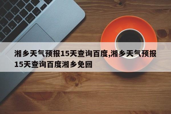 湘乡天气预报15天查询百度,湘乡天气预报15天查询百度湘乡免回