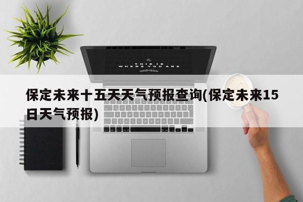 保定未来十五天天气预报查询(保定未来15日天气预报) 第1张