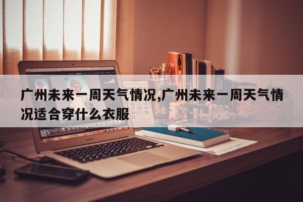 广州未来一周天气情况,广州未来一周天气情况适合穿什么衣服 第1张