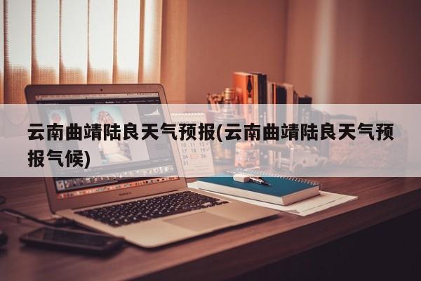 云南曲靖陆良天气预报(云南曲靖陆良天气预报气候) 第1张
