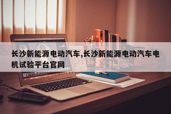 长沙新能源电动汽车,长沙新能源电动汽车电机试验平台官网
