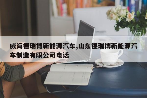 威海德瑞博新能源汽车,山东德瑞博新能源汽车制造有限公司电话