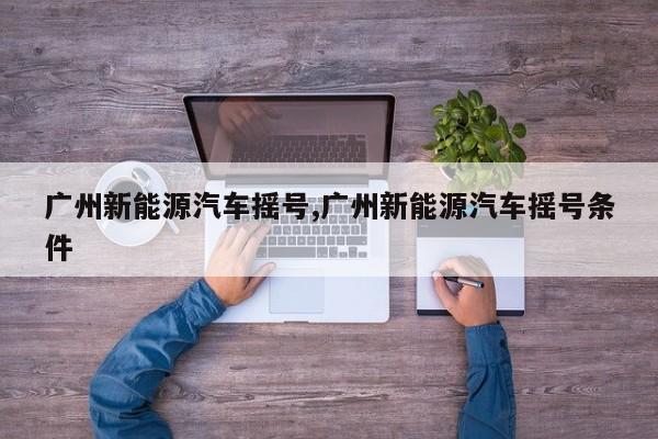 广州新能源汽车摇号,广州新能源汽车摇号条件