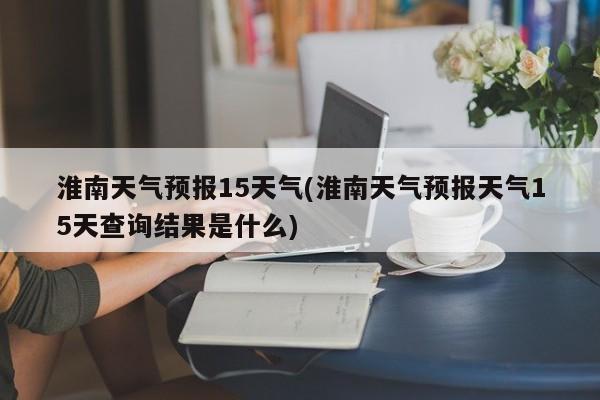 淮南天气预报15天气(淮南天气预报天气15天查询结果是什么) 第1张