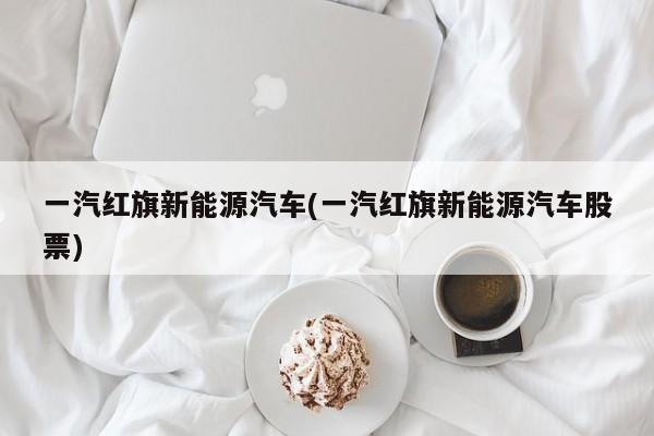 一汽红旗新能源汽车(一汽红旗新能源汽车股票)