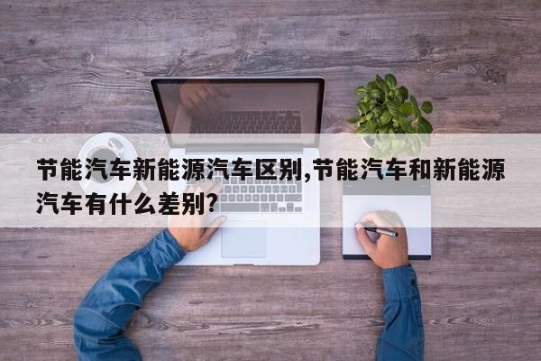 节能汽车新能源汽车区别,节能汽车和新能源汽车有什么差别?