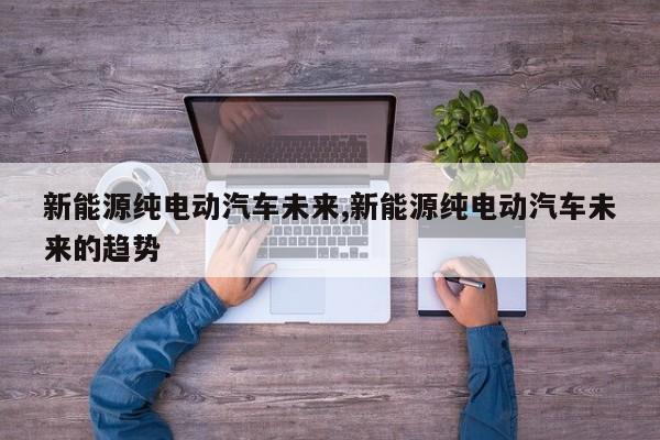 新能源纯电动汽车未来,新能源纯电动汽车未来的趋势