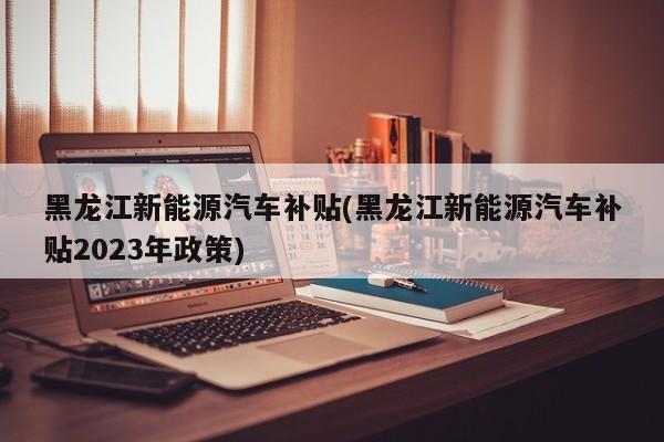 黑龙江新能源汽车补贴(黑龙江新能源汽车补贴2023年政策)