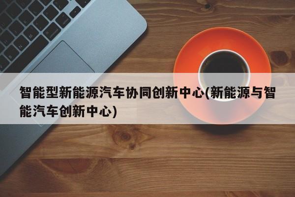 智能型新能源汽车协同创新中心(新能源与智能汽车创新中心) 第1张