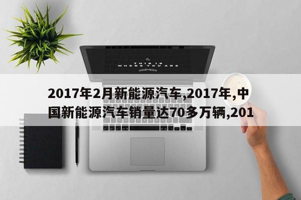 2017年2月新能源汽车,2017年,中国新能源汽车销量达70多万辆,201 第1张