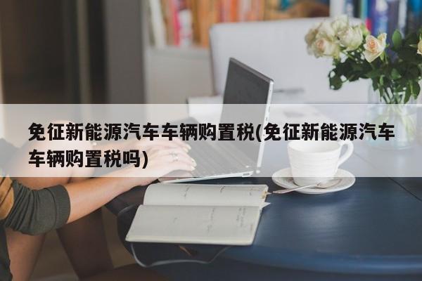 免征新能源汽车车辆购置税(免征新能源汽车车辆购置税吗) 第1张