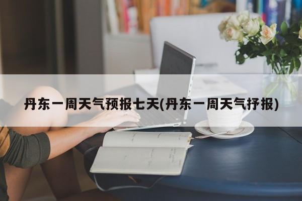 丹东一周天气预报七天(丹东一周天气抒报)