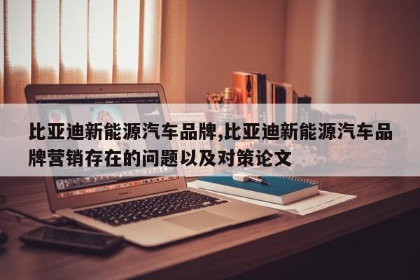 比亚迪新能源汽车品牌,比亚迪新能源汽车品牌营销存在的问题以及对策论文