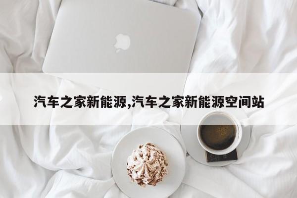 汽车之家新能源,汽车之家新能源空间站