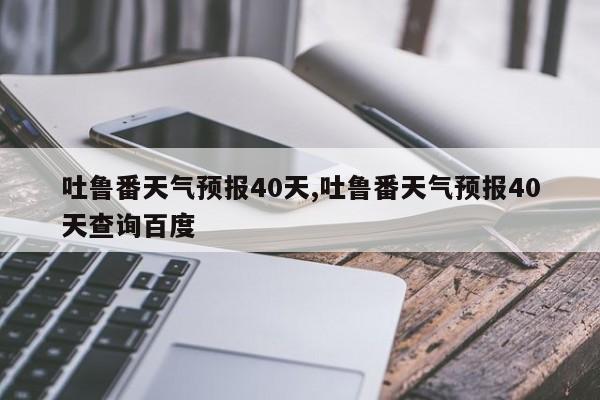 吐鲁番天气预报40天,吐鲁番天气预报40天查询百度 第1张