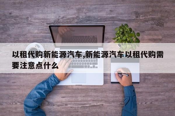 以租代购新能源汽车,新能源汽车以租代购需要注意点什么 第1张