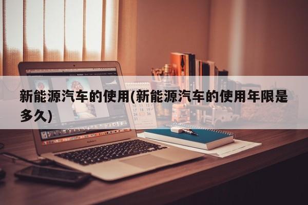 新能源汽车的使用(新能源汽车的使用年限是多久) 第1张