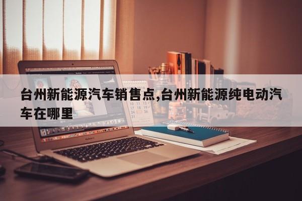 台州新能源汽车销售点,台州新能源纯电动汽车在哪里